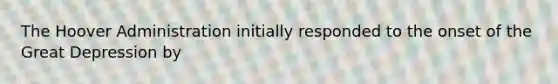 The Hoover Administration initially responded to the onset of the Great Depression by