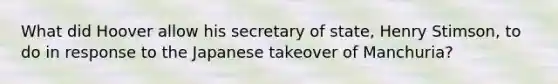 What did Hoover allow his secretary of state, Henry Stimson, to do in response to the Japanese takeover of Manchuria?