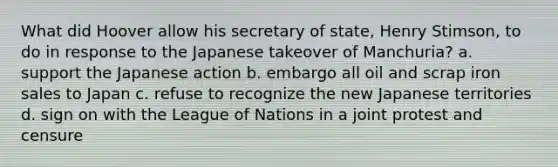 What did Hoover allow his secretary of state, Henry Stimson, to do in response to the Japanese takeover of Manchuria? a. support the Japanese action b. embargo all oil and scrap iron sales to Japan c. refuse to recognize the new Japanese territories d. sign on with the League of Nations in a joint protest and censure