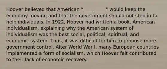 Hoover believed that American "____ _____" would keep the economy moving and that the government should not step in to help individuals. In 1922, Hoover had written a book, American Individualism, explaining why the American system of individualism was the best social, political, spiritual, and economic system. Thus, it was difficult for him to propose more government control. After World War I, many European countries implemented a form of socialism, which Hoover felt contributed to their lack of economic recovery.