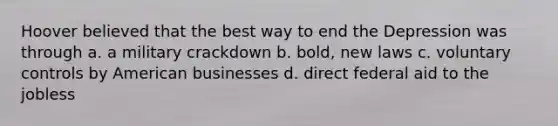 Hoover believed that the best way to end the Depression was through a. a military crackdown b. bold, new laws c. voluntary controls by American businesses d. direct federal aid to the jobless