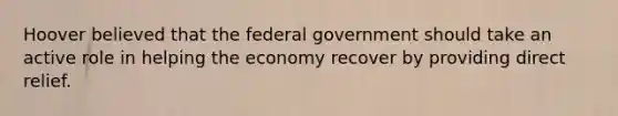 Hoover believed that the federal government should take an active role in helping the economy recover by providing direct relief.