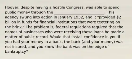 Hoover, despite having a hostile Congress, was able to spend public money through the ___________________________. This agency swung into action in January 1932, and it "provided 2 billion in funds for financial institutions that were teetering on the brink." The problem is, federal regulations required that the names of businesses who were receiving these loans be made a matter of public record. Would that install confidence in you if you had your money in a bank, the bank (and your money) was not insured, and you knew the bank was on the edge of bankruptcy?