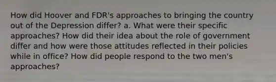 How did Hoover and FDR's approaches to bringing the country out of the Depression differ? a. What were their specific approaches? How did their idea about the role of government differ and how were those attitudes reflected in their policies while in office? How did people respond to the two men's approaches?