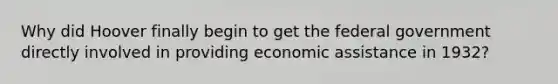 Why did Hoover finally begin to get the federal government directly involved in providing economic assistance in 1932?