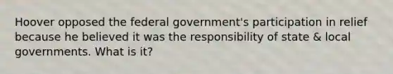 Hoover opposed the federal government's participation in relief because he believed it was the responsibility of state & local governments. What is it?