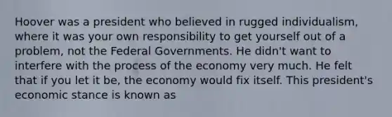 Hoover was a president who believed in rugged individualism, where it was your own responsibility to get yourself out of a problem, not the Federal Governments. He didn't want to interfere with the process of the economy very much. He felt that if you let it be, the economy would fix itself. This president's economic stance is known as