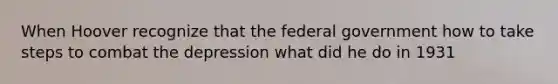 When Hoover recognize that the federal government how to take steps to combat the depression what did he do in 1931