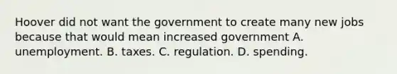 Hoover did not want the government to create many new jobs because that would mean increased government A. unemployment. B. taxes. C. regulation. D. spending.