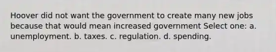 Hoover did not want the government to create many new jobs because that would mean increased government Select one: a. unemployment. b. taxes. c. regulation. d. spending.