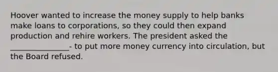 Hoover wanted to increase the money supply to help banks make loans to corporations, so they could then expand production and rehire workers. The president asked the _______________- to put more money currency into circulation, but the Board refused.