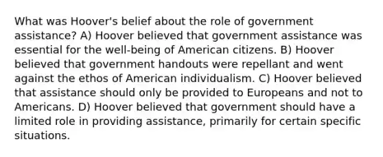 What was Hoover's belief about the role of government assistance? A) Hoover believed that government assistance was essential for the well-being of American citizens. B) Hoover believed that government handouts were repellant and went against the ethos of American individualism. C) Hoover believed that assistance should only be provided to Europeans and not to Americans. D) Hoover believed that government should have a limited role in providing assistance, primarily for certain specific situations.