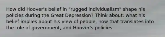 How did Hoover's belief in "rugged individualism" shape his policies during the Great Depression? Think about: what his belief implies about his view of people, how that translates into the role of government, and Hoover's policies.