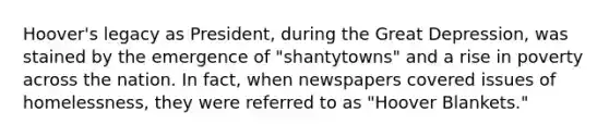 Hoover's legacy as President, during the Great Depression, was stained by the emergence of "shantytowns" and a rise in poverty across the nation. In fact, when newspapers covered issues of homelessness, they were referred to as "Hoover Blankets."