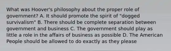 What was Hoover's philosophy about the proper role of government? A. It should promote the spirit of "dogged survivalism" B. There should be complete separation between government and business C. The government should play as little a role in the affairs of business as possible D. The American People should be allowed to do exactly as they please