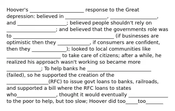 Hoover's ______________________ response to the Great depression: believed in _________________, ___________________, and ____________________; believed people shouldn't rely on ____________________; and believed that the governments role was to _________________________________________ (if businesses are optimistic then they _____________, if consumers are confident, then they ______________); looked to local communities like ______________________ to take care of citizens; after a while, he realized his approach wasn't working so became more ______________; To help banks he __________________________ (failed), so he supported the creation of the _________________(RFC) to issue govt loans to banks, railroads, and supported a bill where the RFC loans to states who________________, thought it would eventually ________________ to the poor to help, but too slow; Hoover did too_____too_______