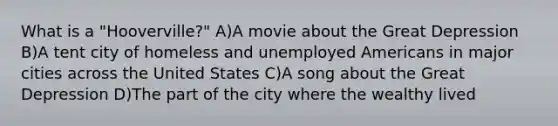 What is a "Hooverville?" A)A movie about the <a href='https://www.questionai.com/knowledge/k5xSuWRAxy-great-depression' class='anchor-knowledge'>great depression</a> B)A tent city of homeless and unemployed Americans in major cities across the United States C)A song about the Great Depression D)The part of the city where the wealthy lived