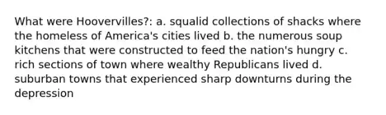 What were Hoovervilles?: a. squalid collections of shacks where the homeless of America's cities lived b. the numerous soup kitchens that were constructed to feed the nation's hungry c. rich sections of town where wealthy Republicans lived d. suburban towns that experienced sharp downturns during the depression