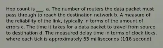 Hop count is ___. a. The number of routers the data packet must pass through to reach the destination network b. A measure of the reliability of the link, typically in terms of the amount of errors c. The time it takes for a data packet to travel from source to destination d. The measured delay time in terms of clock ticks, where each tick is approximately 55 milliseconds (1⁄18 second)