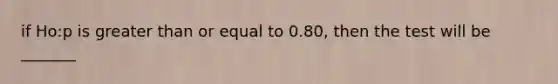 if Ho:p is <a href='https://www.questionai.com/knowledge/kNDE5ipeE2-greater-than-or-equal-to' class='anchor-knowledge'>greater than or equal to</a> 0.80, then the test will be _______