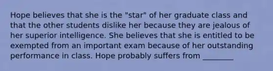 Hope believes that she is the "star" of her graduate class and that the other students dislike her because they are jealous of her superior intelligence. She believes that she is entitled to be exempted from an important exam because of her outstanding performance in class. Hope probably suffers from ________