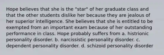 Hope believes that she is the "star" of her graduate class and that the other students dislike her because they are jealous of her superior intelligence. She believes that she is entitled to be exempted from an important exam because of her outstanding performance in class. Hope probably suffers from a. histrionic personality disorder. b. narcissistic personality disorder. c. dependent personality disorder. d. schizoid personality disorder