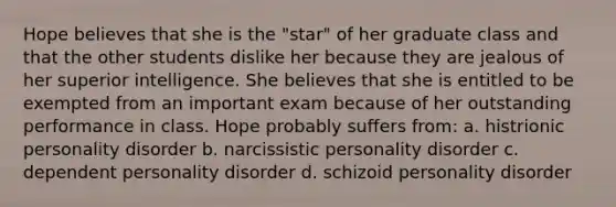 Hope believes that she is the "star" of her graduate class and that the other students dislike her because they are jealous of her superior intelligence. She believes that she is entitled to be exempted from an important exam because of her outstanding performance in class. Hope probably suffers from: a. histrionic personality disorder b. narcissistic personality disorder c. dependent personality disorder d. schizoid personality disorder