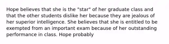 Hope believes that she is the "star" of her graduate class and that the other students dislike her because they are jealous of her superior intelligence. She believes that she is entitled to be exempted from an important exam because of her outstanding performance in class. Hope probably