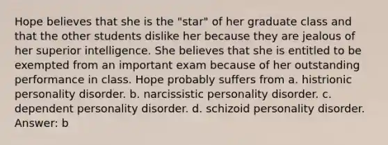 Hope believes that she is the "star" of her graduate class and that the other students dislike her because they are jealous of her superior intelligence. She believes that she is entitled to be exempted from an important exam because of her outstanding performance in class. Hope probably suffers from a. histrionic personality disorder. b. narcissistic personality disorder. c. dependent personality disorder. d. schizoid personality disorder. Answer: b