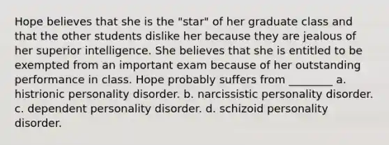 Hope believes that she is the "star" of her graduate class and that the other students dislike her because they are jealous of her superior intelligence. She believes that she is entitled to be exempted from an important exam because of her outstanding performance in class. Hope probably suffers from ________ a. histrionic personality disorder. b. narcissistic personality disorder. c. dependent personality disorder. d. schizoid personality disorder.