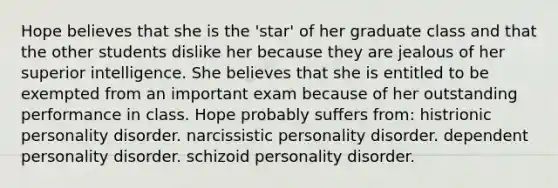 Hope believes that she is the 'star' of her graduate class and that the other students dislike her because they are jealous of her superior intelligence. She believes that she is entitled to be exempted from an important exam because of her outstanding performance in class. Hope probably suffers from: histrionic personality disorder. narcissistic personality disorder. dependent personality disorder. schizoid personality disorder.