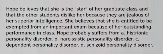 Hope believes that she is the "star" of her graduate class and that the other students dislike her because they are jealous of her superior intelligence. She believes that she is entitled to be exempted from an important exam because of her outstanding performance in class. Hope probably suffers from a. histrionic personality disorder. b. narcissistic personality disorder. c. dependent personality disorder. d. schizoid personality disorder.