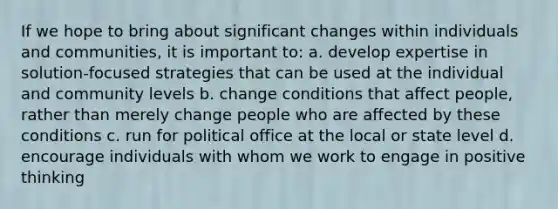 If we hope to bring about significant changes within individuals and communities, it is important to: a. develop expertise in solution-focused strategies that can be used at the individual and community levels b. change conditions that affect people, rather than merely change people who are affected by these conditions c. run for political office at the local or state level d. encourage individuals with whom we work to engage in positive thinking