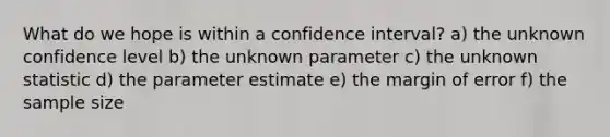 What do we hope is within a confidence interval? a) the unknown confidence level b) the unknown parameter c) the unknown statistic d) the parameter estimate e) the margin of error f) the sample size