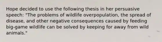 Hope decided to use the following thesis in her persuasive speech: "The problems of wildlife overpopulation, the spread of disease, and other negative consequences caused by feeding big-game wildlife can be solved by keeping for away from wild animals."