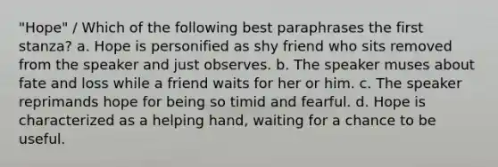 "Hope" / Which of the following best paraphrases the first stanza? a. Hope is personified as shy friend who sits removed from the speaker and just observes. b. The speaker muses about fate and loss while a friend waits for her or him. c. The speaker reprimands hope for being so timid and fearful. d. Hope is characterized as a helping hand, waiting for a chance to be useful.