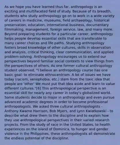 As we hope you have learned thus far, anthropology is an exciting and multifaceted field of study. Because of its breadth, students who study anthropology go on to work in a wide variety of careers in medicine, museums, field archaeology, historical preservation, education, international business, documentary filmmaking, management, foreign service, law, and many more. Beyond preparing students for a particular career, anthropology helps people develop essential skills that are transferable to many career choices and life paths. Studying anthropology fosters broad knowledge of other cultures, skills in observation and analysis, critical thinking, clear communication, and applied problem-solving. Anthropology encourages us to extend our perspectives beyond familiar social contexts to view things from the perspectives of others. As one former cultural anthropology student observed, "I believe an anthropology course has one basic goal: to eliminate ethnocentrism. A lot of issues we have today (racism, xenophobia, etc.) stem from the toxic idea that people are 'other' We must put that idea aside and learn to value different cultures."[8] This anthropological perspective is an essential skill for nearly any career in today's globalized world. Some students decide to major in anthropology and even pursue advanced academic degrees in order to become professional anthropologists. We asked three cultural anthropologists - Anthony Kwame Harrison, Bob Myers, and Lynn Kwiatkowski - to describe what drew them to the discipline and to explain how they use anthropological perspectives in their varied research projects. From the study of race in the United States, to health experiences on the island of Dominica, to hunger and gender violence in the Philippines, these anthropologists all demonstrate the endless potential of the discipline.