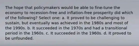 The hope that policymakers would be able to fine-tune the economy to recession-free and inflation-free prosperity did which of the following? Select one: a. It proved to be challenging to sustain, but eventually was achieved in the 1980s and most of the 1990s. b. It succeeded in the 1970s and had a transitional period in the 1960s. c. It succeeded in the 1960s. d. It proved to be unfounded.