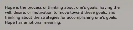 Hope is the process of thinking about one's goals; having the will, desire, or motivation to move toward these goals; and thinking about the strategies for accomplishing one's goals. Hope has emotional meaning.