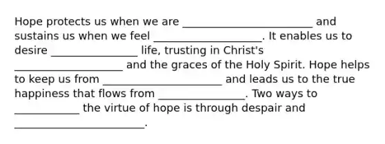 Hope protects us when we are ________________________ and sustains us when we feel ____________________. It enables us to desire ________________ life, trusting in Christ's ____________________ and the graces of the Holy Spirit. Hope helps to keep us from ______________________ and leads us to the true happiness that flows from ________________. Two ways to ____________ the virtue of hope is through despair and ________________________.