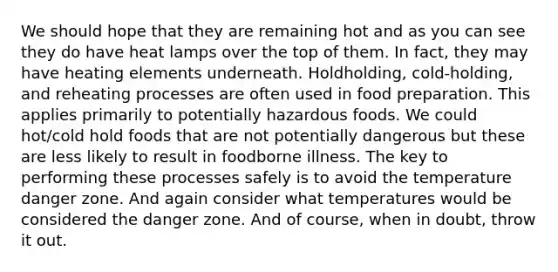 We should hope that they are remaining hot and as you can see they do have heat lamps over the top of them. In fact, they may have heating elements underneath. Holdholding, cold-holding, and reheating processes are often used in food preparation. This applies primarily to potentially hazardous foods. We could hot/cold hold foods that are not potentially dangerous but these are less likely to result in foodborne illness. The key to performing these processes safely is to avoid the temperature danger zone. And again consider what temperatures would be considered the danger zone. And of course, when in doubt, throw it out.