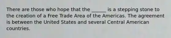 There are those who hope that the ______ is a stepping stone to the creation of a Free Trade Area of the Americas. The agreement is between the United States and several Central American countries.