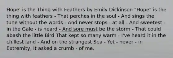Hope' is the Thing with Feathers by Emily Dickinson "Hope" is the thing with feathers - That perches in the soul - And sings the tune without the words - And never stops - at all - And sweetest - in the Gale - is heard - And sore must be the storm - That could abash the little Bird That kept so many warm - I've heard it in the chillest land - And on the strangest Sea - Yet - never - in Extremity, It asked a crumb - of me.