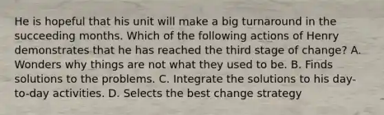 He is hopeful that his unit will make a big turnaround in the succeeding months. Which of the following actions of Henry demonstrates that he has reached the third stage of change? A. Wonders why things are not what they used to be. B. Finds solutions to the problems. C. Integrate the solutions to his day-to-day activities. D. Selects the best change strategy