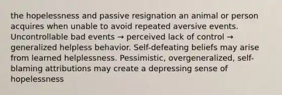 the hopelessness and passive resignation an animal or person acquires when unable to avoid repeated aversive events. Uncontrollable bad events → perceived lack of control → generalized helpless behavior. Self-defeating beliefs may arise from learned helplessness. Pessimistic, overgeneralized, self-blaming attributions may create a depressing sense of hopelessness