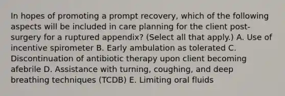 In hopes of promoting a prompt recovery, which of the following aspects will be included in care planning for the client post-surgery for a ruptured appendix? (Select all that apply.) A. Use of incentive spirometer B. Early ambulation as tolerated C. Discontinuation of antibiotic therapy upon client becoming afebrile D. Assistance with turning, coughing, and deep breathing techniques (TCDB) E. Limiting oral fluids