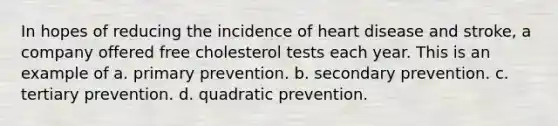 In hopes of reducing the incidence of heart disease and stroke, a company offered free cholesterol tests each year. This is an example of a. primary prevention. b. secondary prevention. c. tertiary prevention. d. quadratic prevention.