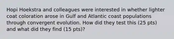 Hopi Hoekstra and colleagues were interested in whether lighter coat coloration arose in Gulf and Atlantic coast populations through convergent evolution. How did they test this (25 pts) and what did they find (15 pts)?