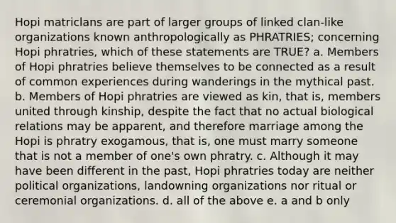 Hopi matriclans are part of larger groups of linked clan-like organizations known anthropologically as PHRATRIES; concerning Hopi phratries, which of these statements are TRUE? a. Members of Hopi phratries believe themselves to be connected as a result of common experiences during wanderings in the mythical past. b. Members of Hopi phratries are viewed as kin, that is, members united through kinship, despite the fact that no actual biological relations may be apparent, and therefore marriage among the Hopi is phratry exogamous, that is, one must marry someone that is not a member of one's own phratry. c. Although it may have been different in the past, Hopi phratries today are neither political organizations, landowning organizations nor ritual or ceremonial organizations. d. all of the above e. a and b only