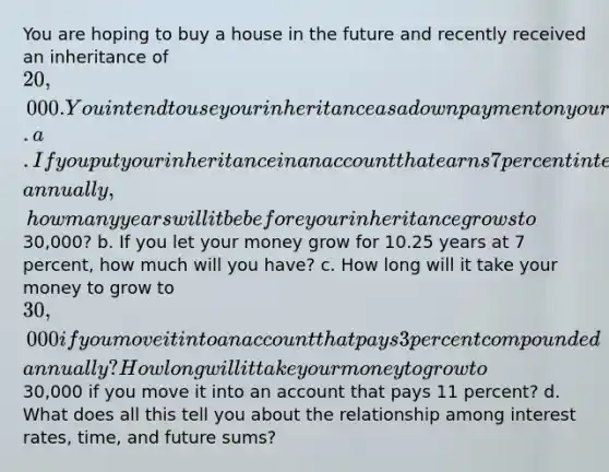 You are hoping to buy a house in the future and recently received an inheritance of ​20,000. You intend to use your inheritance as a down payment on your house. a. If you put your inheritance in an account that earns 7 percent interest compounded​ annually, how many years will it be before your inheritance grows to ​30,000​? b. If you let your money grow for 10.25 years at 7 percent​, how much will you​ have? c. How long will it take your money to grow to ​30,000 if you move it into an account that pays 3 percent compounded​ annually? How long will it take your money to grow to ​30,000 if you move it into an account that pays 11 percent​? d. What does all this tell you about the relationship among interest​ rates, time, and future​ sums?